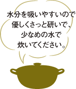 水分を吸いやすいので優しくさっと研いで、少なめの水で炊いてください。